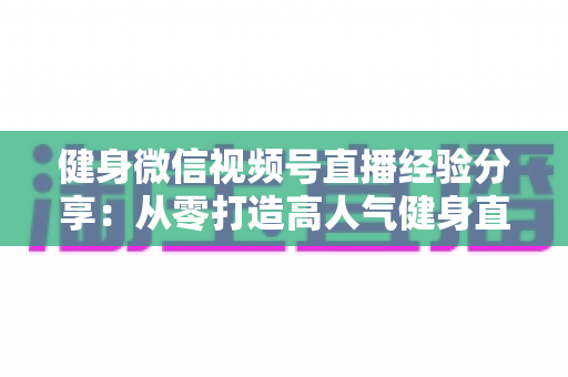 健身微信视频号直播经验分享：从零打造高人气健身直播间的实战指南