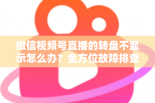 微信视频号直播的转盘不显示怎么办？全方位故障排查与高效解决方案指南