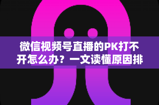 微信视频号直播的PK打不开怎么办？一文读懂原因排查与实用解决方案