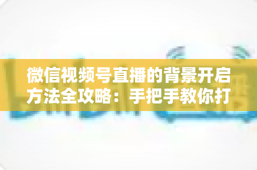 微信视频号直播的背景开启方法全攻略：手把手教你打造高颜值专业直播间