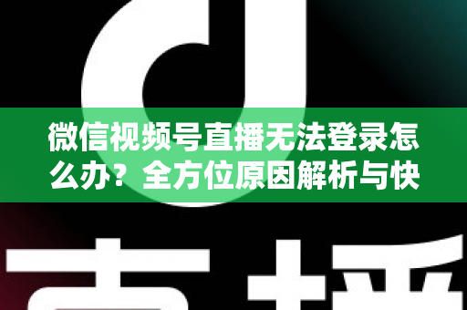 微信视频号直播无法登录怎么办？全方位原因解析与快速修复指南助你顺利开播