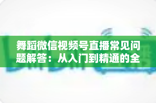 舞蹈微信视频号直播常见问题解答：从入门到精通的全攻略指南