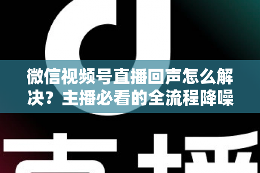 微信视频号直播回声怎么解决?主播必看的全流程降噪指南与实用排查技巧 微信视频号直播回声怎么解决?主播必看的全流程降噪指南与实用排查技巧