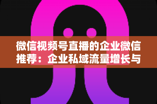 微信视频号直播的企业微信推荐：企业私域流量增长与转化的实战指南