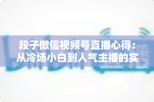 段子微信视频号直播心得：从冷场小白到人气主播的实战进阶指南