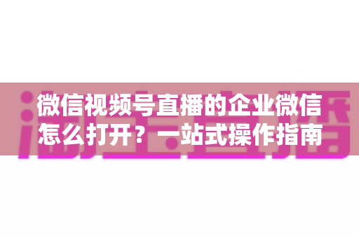 微信视频号直播的企业微信怎么打开?一站式操作指南与私域运营全解析 微信视频号直播的企业微信怎么打开?一站式操作指南与私域运营全解析