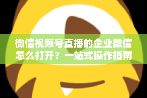 微信视频号直播的企业微信怎么打开?一站式操作指南与私域运营全解析 微信视频号直播的企业微信怎么打开?一站式操作指南与私域运营全解析