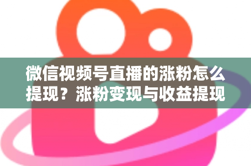 微信视频号直播的涨粉怎么提现?涨粉变现与收益提现全流程详解 微信视频号直播的涨粉怎么提现?涨粉变现与收益提现全流程详解