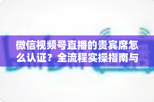 微信视频号直播的贵宾席怎么认证？全流程实操指南与避坑手册