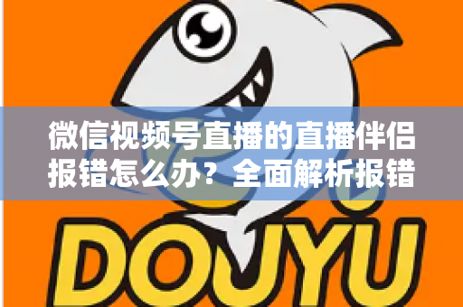 微信视频号直播的直播伴侣报错怎么办？全面解析报错原因与实用解决方案，助你快速恢复开播