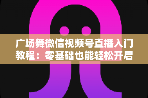 广场舞微信视频号直播入门教程:零基础也能轻松开启舞蹈直播之路 广场舞微信视频号直播入门教程:零基础也能轻松开启舞蹈直播之路