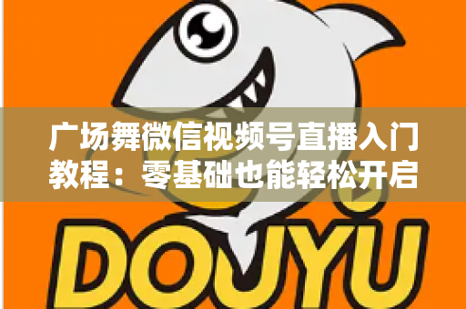 广场舞微信视频号直播入门教程:零基础也能轻松开启舞蹈直播之路 广场舞微信视频号直播入门教程:零基础也能轻松开启舞蹈直播之路