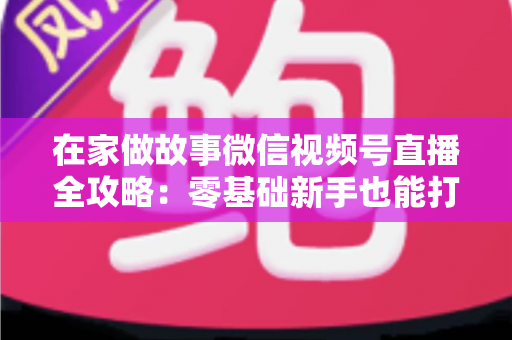 在家做故事微信视频号直播全攻略：零基础新手也能打造高人气居家故事直播间