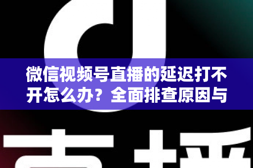 微信视频号直播的延迟打不开怎么办?全面排查原因与实用解决指南 微信视频号直播的延迟打不开怎么办?全面排查原因与实用解决指南
