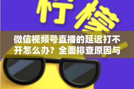 微信视频号直播的延迟打不开怎么办？全面排查原因与实用解决指南