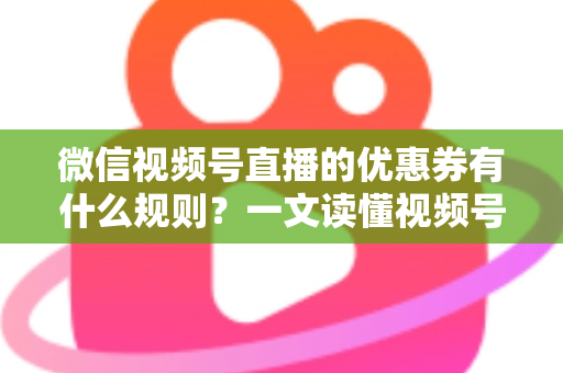微信视频号直播的优惠券有什么规则？一文读懂视频号直播优惠券玩法与避坑指南