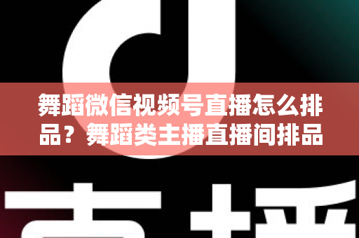 舞蹈微信视频号直播怎么排品？舞蹈类主播直播间排品策略与实战全指南