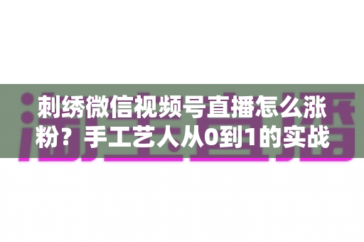 刺绣微信视频号直播怎么涨粉?手工艺人从0到1的实战涨粉全攻略 刺绣微信视频号直播怎么涨粉?手工艺人从0到1的实战涨粉全攻略
