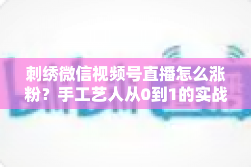 刺绣微信视频号直播怎么涨粉?手工艺人从0到1的实战涨粉全攻略 刺绣微信视频号直播怎么涨粉?手工艺人从0到1的实战涨粉全攻略
