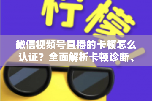 微信视频号直播的卡顿怎么认证？全面解析卡顿诊断、数据收集与官方反馈的完整流程