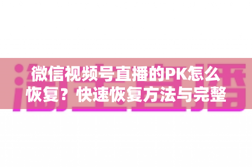 微信视频号直播的PK怎么恢复？快速恢复方法与完整避坑指南全解析
