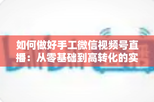 如何做好手工微信视频号直播：从零基础到高转化的实战全攻略