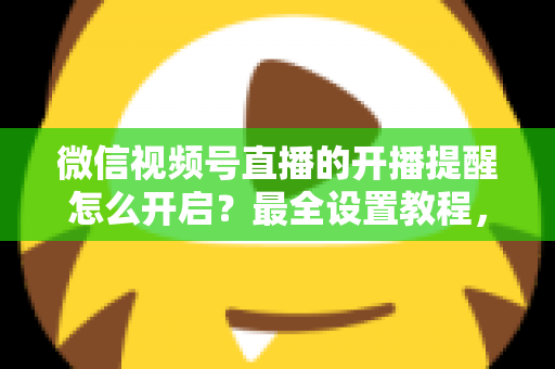 微信视频号直播的开播提醒怎么开启?最全设置教程,让你不再错过任何精彩直播 微信视频号直播的开播提醒怎么开启?最全设置教程,让你不再错过任何精彩直播