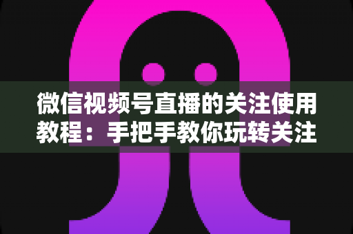 微信视频号直播的关注使用教程：手把手教你玩转关注功能，不错过任何精彩直播