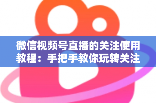 微信视频号直播的关注使用教程：手把手教你玩转关注功能，不错过任何精彩直播