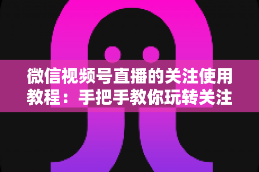 微信视频号直播的关注使用教程：手把手教你玩转关注功能，不错过任何精彩直播