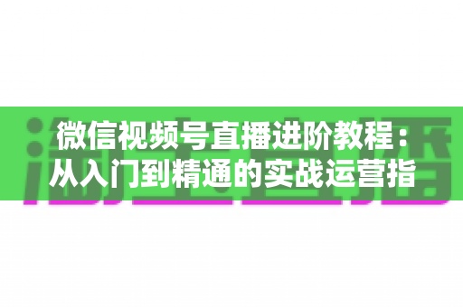 微信视频号直播进阶教程:从入门到精通的实战运营指南 微信视频号直播进阶教程:从入门到精通的实战运营指南