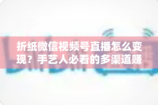 折纸微信视频号直播怎么变现？手艺人必看的多渠道赚钱实战指南
