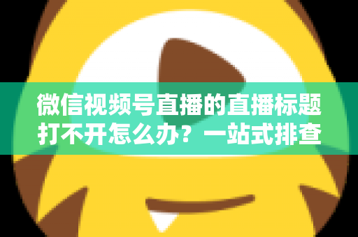 微信视频号直播的直播标题打不开怎么办？一站式排查修复指南助你快速恢复正常观看体验