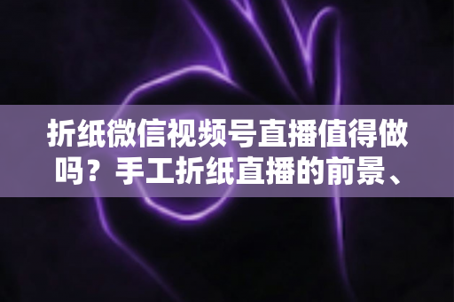 折纸微信视频号直播值得做吗？手工折纸直播的前景、挑战与变现路径全面解析