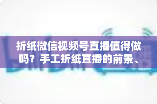 折纸微信视频号直播值得做吗？手工折纸直播的前景、挑战与变现路径全面解析