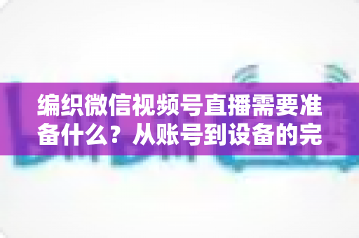 编织微信视频号直播需要准备什么？从账号到设备的完整准备指南全解析