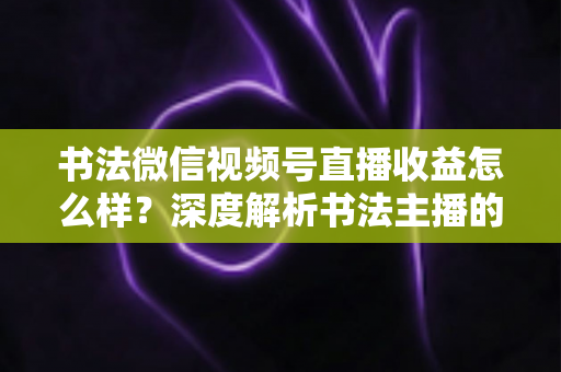 书法微信视频号直播收益怎么样？深度解析书法主播的真实收入水平与变现之道