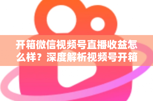 开箱微信视频号直播收益怎么样？深度解析视频号开箱直播的赚钱方式与真实收益水平