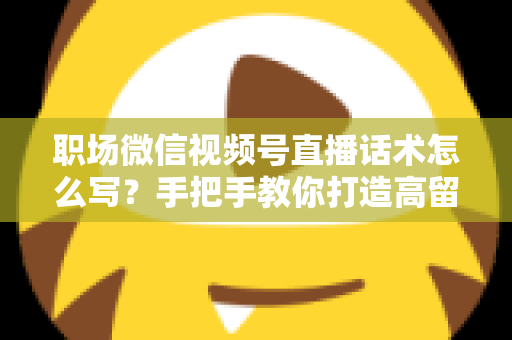 职场微信视频号直播话术怎么写？手把手教你打造高留存、高转化的直播脚本