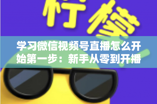 学习微信视频号直播怎么开始第一步：新手从零到开播的完整实战指南