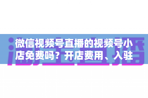 微信视频号直播的视频号小店免费吗？开店费用、入驻条件与运营成本全解析