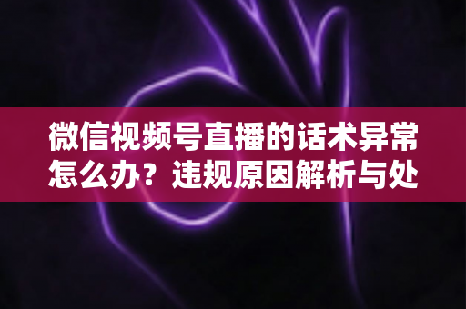 微信视频号直播的话术异常怎么办？违规原因解析与处理预防全指南