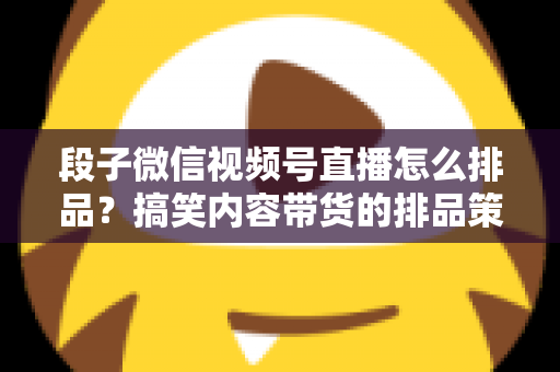 段子微信视频号直播怎么排品?搞笑内容带货的排品策略与实战指南 段子微信视频号直播怎么排品?搞笑内容带货的排品策略与实战指南