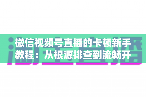 微信视频号直播的卡顿新手教程：从根源排查到流畅开播的完整优化指南