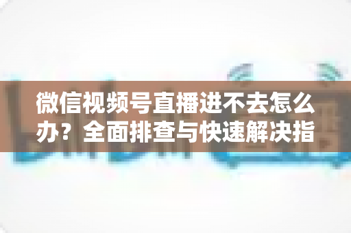 微信视频号直播进不去怎么办？全面排查与快速解决指南