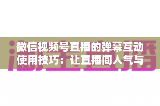 微信视频号直播的弹幕互动使用技巧：让直播间人气与转化双提升的实战手册
