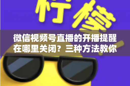 微信视频号直播的开播提醒在哪里关闭？三种方法教你轻松屏蔽开播通知，告别消息打扰
