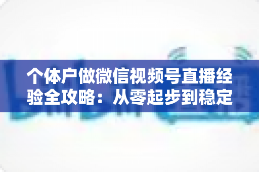个体户做微信视频号直播经验全攻略：从零起步到稳定出单的实战心得