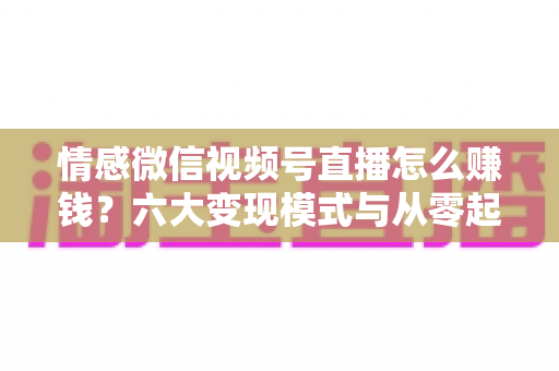 情感微信视频号直播怎么赚钱?六大变现模式与从零起步实操全指南 情感微信视频号直播怎么赚钱?六大变现模式与从零起步实操全指南