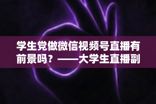 学生党做微信视频号直播有前景吗？——大学生直播副业全攻略与前景深度分析